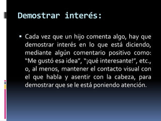 Demostrar interés:Cada vez que un hijo comenta algo, hay que demostrar interés en lo que está diciendo,  mediante algún comentario positivo como: “Me gustó esa idea”, “¡qué interesante!”, etc., o, al menos, mantener el contacto visual con el que habla y asentir con la cabeza, para demostrar que se le está poniendo atención. 
