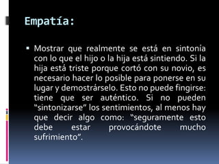 Empatía:Mostrar que realmente se está en sintonía con lo que el hijo o la hija está sintiendo. Si la hija está triste porque cortó con su novio, es necesario hacer lo posible para ponerse en su lugar y demostrárselo. Esto no puede fingirse: tiene que ser auténtico. Si no pueden “sintonizarse” los sentimientos, al menos hay que decir algo como: “seguramente esto debe estar provocándote mucho sufrimiento”.