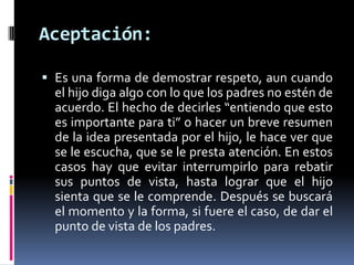 Aceptación:Es una forma de demostrar respeto, aun cuando el hijo diga algo con lo que los padres no estén de acuerdo. El hecho de decirles “entiendo que esto es importante para ti” o hacer un breve resumen de la idea presentada por el hijo, le hace ver que se le escucha, que se le presta atención. En estos casos hay que evitar interrumpirlo para rebatir sus puntos de vista, hasta lograr que el hijo sienta que se le comprende. Después se buscará el momento y la forma, si fuere el caso, de dar el punto de vista de los padres.