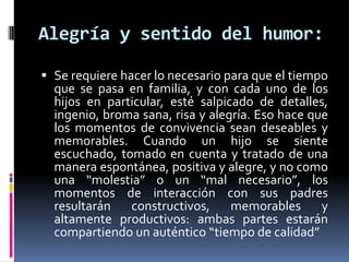 Alegría y sentido del humor:Se requiere hacer lo necesario para que el tiempo que se pasa en familia, y con cada uno de los hijos en particular, esté salpicado de detalles, ingenio, broma sana, risa y alegría. Eso hace que los momentos de convivencia sean deseables y memorables. Cuando un hijo se siente escuchado, tomado en cuenta y tratado de una manera espontánea, positiva y alegre, y no como una “molestia” o un “mal necesario”, los momentos de interacción con sus padres resultarán constructivos, memorables y altamente productivos: ambas partes estarán compartiendo un auténtico “tiempo de calidad”