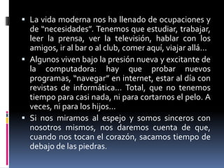 La vida moderna nos ha llenado de ocupaciones y de “necesidades”. Tenemos que estudiar, trabajar, leer la prensa, ver la televisión, hablar con los amigos, ir al bar o al club, comer aquí, viajar allá... Algunos viven bajo la presión nueva y excitante de la computadora: hay que probar nuevos programas, “navegar” en internet, estar al día con revistas de informática... Total, que no tenemos tiempo para casi nada, ni para cortarnos el pelo. A veces, ni para los hijos...Si nos miramos al espejo y somos sinceros con nosotros mismos, nos daremos cuenta de que, cuando nos tocan el corazón, sacamos tiempo de debajo de las piedras.