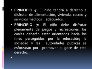 PRINCIPIO 4: El niño tendrá a derecho a disfrutar de alimentación, vivienda, recreo y servicios médicos     adecuados.PRINCIPIO 7: El niño debe disfrutar plenamente de juegos y recreaciones, los cuales deberán estar orientados hacia los fines perseguidos por la educación; la sociedad y las  autoridades publicas se esforzaran por  promover el goce de este derecho. 