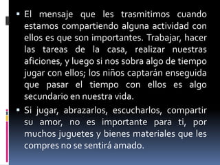 El mensaje que les trasmitimos cuando estamos compartiendo alguna actividad con ellos es que son importantes. Trabajar, hacer las tareas de la casa, realizar nuestras aficiones, y luego si nos sobra algo de tiempo jugar con ellos; los niños captarán enseguida que pasar el tiempo con ellos es algo secundario en nuestra vida.Si jugar, abrazarlos, escucharlos, compartir su amor, no es importante para ti, por muchos juguetes y bienes materiales que les compres no se sentirá amado.