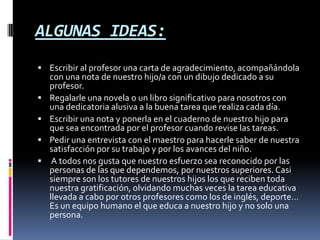 ALGUNAS IDEAS: Escribir al profesor una carta de agradecimiento, acompañándola con una nota de nuestro hijo/a con un dibujo dedicado a su profesor. Regalarle una novela o un libro significativo para nosotros con una dedicatoria alusiva a la buena tarea que realiza cada día. Escribir una nota y ponerla en el cuaderno de nuestro hijo para que sea encontrada por el profesor cuando revise las tareas. Pedir una entrevista con el maestro para hacerle saber de nuestra satisfacción por su trabajo y por los avances del niño.  A todos nos gusta que nuestro esfuerzo sea reconocido por las personas de las que dependemos, por nuestros superiores. Casi siempre son los tutores de nuestros hijos los que reciben toda nuestra gratificación, olvidando muchas veces la tarea educativa llevada a cabo por otros profesores como los de inglés, deporte… Es un equipo humano el que educa a nuestro hijo y no solo una persona. 