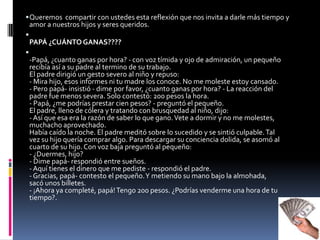 Queremos  compartir con ustedes esta reflexión que nos invita a darle más tiempo y amor a nuestros hijos y seres queridos. PAPÁ ¿CUÁNTO GANAS????-Papá, ¿cuanto ganas por hora? - con voz tímida y ojo de admiración, un pequeño recibía así a su padre al termino de su trabajo. El padre dirigió un gesto severo al niño y repuso: - Mira hijo, esos informes ni tu madre los conoce. No me moleste estoy cansado. - Pero papá- insistió - dime por favor, ¿cuanto ganas por hora? - La reacción del padre fue menos severa. Solo contestó: 200 pesos la hora. - Papá, ¿me podrías prestar cien pesos? - preguntó el pequeño. El padre, lleno de cólera y tratando con brusquedad al niño, dijo: - Así que esa era la razón de saber lo que gano. Vete a dormir y no me molestes, muchacho aprovechado. Había caído la noche. El padre meditó sobre lo sucedido y se sintió culpable. Tal vez su hijo quería comprar algo. Para descargar su conciencia dolida, se asomó al cuarto de su hijo. Con voz baja preguntó al pequeño: - ¿Duermes, hijo? - Dime papá- respondió entre sueños. - Aquí tienes el dinero que me pediste - respondió el padre. - Gracias, papá- contesto el pequeño. Y metiendo su mano bajo la almohada, sacó unos billetes. - ¡Ahora ya completé, papá! Tengo 200 pesos. ¿Podrías venderme una hora de tu tiempo?.