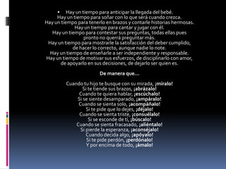 Hay un tiempo para anticipar la llegada del bebé.Hay un tiempo para soñar con lo que será cuando crezca.Hay un tiempo para tenerlo en brazos y contarle historias hermosas.Hay un tiempo para cantar y jugar con él.Hay un tiempo para contestar sus preguntas, todas ellas pues pronto no querrá preguntar más.Hay un tiempo para mostrarle la satisfacción del deber cumplido, de hacer lo correcto, aunque nadie lo note.Hay un tiempo de enseñarle a ser independiente y responsable.Hay un tiempo de motivar sus esfuerzos, de disciplinarlo con amor, de apoyarlo en sus decisiones, de dejarlo ser quien es.De manera que...Cuando tu hijo te busque con su mirada, ¡míralo!Si te tiende sus brazos, ¡abrázalo!Cuando te quiera hablar, ¡escúchalo!Si se siente desamparado, ¡ampáralo!Cuando se sienta solo, ¡acompáñalo!Si te pide que lo dejes, ¡déjalo!Cuando se sienta triste, ¡consuélalo!Si se esconde de tí, ¡búscalo!Cuando se sienta fracasado, ¡aliéntalo!Si pierde la esperanza, ¡aconséjalo!Cuando decida algo, ¡apóyalo!Si te pide perdón, ¡perdónalo!Y por encima de todo, ¡ámalo!