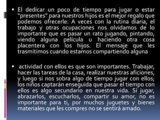 El dedicar un poco de tiempo para jugar o estar “presentes” para nuestros hijos es el mejor regalo que podemos ofrecerle. A veces con la rutina diaria, el trabajo y otras ocupaciones nos olvidamos de lo importante que es pasar un rato jugando, pintando, viendo alguna película u haciendo otra cosa placentera con los hijos. El mensaje que les trasmitimos cuando estamos compartiendo algunaactividad con ellos es que son importantes. Trabajar, hacer las tareas de la casa, realizar nuestras aficiones, y luego si nos sobra algo de tiempo jugar con ellos; los niños captarán enseguida que pasar el tiempo con ellos es algo secundario en nuestra vida. Sí jugar, abrazarlos, escucharlos, compartir su amor, no es importante para ti, por muchos juguetes y bienes materiales que les compres no se sentirá amado.