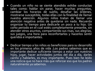 Cuando un niño no se siente atendido exhibe conductas tales como: hablar sin parar, hacer muchas preguntas, cambiar los horarios de sueño, desafiar las órdenes, mostrarse susceptible, todas ellas con la finalidad de llamar nuestra atención. Algunos niños tratan de llamar una atención negativa antes de quedarse sin nada. Recuerda organizar tu tiempo para dedicarle un poco a tu hijo. Un corto periodo en el cual estés completamente presente, sin atender otros asuntos, compartiendo sus risas, sus alegrías, sus juegos, una hora para reconfortarlos y hacerlos sentir queridos e importantes.Dedicar tiempo a los niños es beneficioso para su desarrollo en los primeros años de vida .Los padres sabemos que es importante dedicar suficiente tiempo a estar con nuestros hijos, jugar, hacer actividades juntos del día a día, darles cariño y hablarles, es muy importante. Pues bien he leído una noticia que no hace más que reforzar eso que los padres naturalmente ya sabemos.