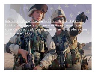 Internet surgió de un proyecto desarrollado en Estados
Unidos para apoyar a sus fuerzas militares. Luego de su
creación fue utilizado por el gobierno, universidades y otros
centros académicos.
 