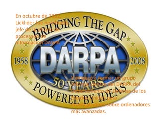 En octubre de 1962,
Licklider fue nombrado
jefe de la oficina de
procesado de
información DARPA




                         Y empezó a formar un grupo
                         informal dentro del DARPA del
                         Departamento de Defensa de los
                         Estados Unidos para
                         investigaciones sobre ordenadores
                         más avanzadas.
 