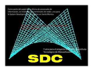 Como parte del papel de la oficina de procesado de
información, se instalaron tres terminales de redes: una para
la System Development Corporation en Santa Monica.




               Otra para el Proyecto Genie en la Universidad de
               California (Berkeley)




                                         Y otra para el proyecto Multics en el Instituto
                                         Tecnológico de Massachusetts
 