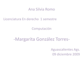 Ana Silvia Romo Licenciatura En derecho  1 semestre Computación -Margarita González Torres- Aguascalientes Ags.  09 diciembre 2009 