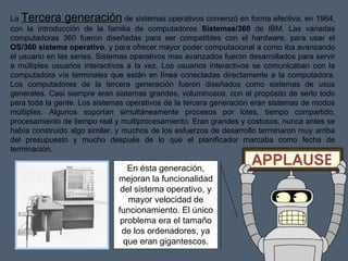 La  Tercera generación  de sistemas operativos comenzó en forma efectiva, en 1964, con la introducción de la familia de computadores  Sistemas/360  de IBM. Las variadas computadoras 360 fueron diseñadas para ser compatibles con el hardware, para usar el  OS/360 sistema operativo , y para ofrecer mayor poder computacional a como iba avanzando el usuario en las series. Sistemas operativos mas avanzados fueron desarrollados para servir a múltiples usuarios interactivos a la vez. Los usuarios interactivos se comunicaban con la computadora vía terminales que están en línea conectadas directamente a la computadora. Los computadores de la tercera generación fueron diseñados como sistemas de usos generales. Casi siempre eran sistemas grandes, voluminosos, con el propósito de serlo todo para toda la gente. Los sistemas operativos de la tercera generación eran sistemas de modos múltiples. Algunos soportan simultáneamente procesos por lotes, tiempo compartido, procesamiento de tiempo real y multiprocesamiento. Eran grandes y costosos, nunca antes se había construido algo similar, y muchos de los esfuerzos de desarrollo terminaron muy arriba del presupuesto y mucho después de lo que el planificador marcaba como fecha de terminación. En ésta generación, mejoran la funcionalidad del sistema operativo, y mayor velocidad de funcionamiento. El único problema era el tamaño de los ordenadores, ya que eran gigantescos. 