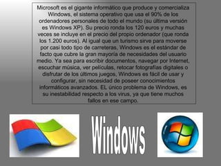 Microsoft es el gigante informático que produce y comercializa Windows, el sistema operativo que usa el 90% de los ordenadores personales de todo el mundo (su última versión es Windows XP). Su precio ronda los 120 euros y muchas veces se incluye en el precio del propio ordenador (que ronda los 1.200 euros). Al igual que un turismo sirve para moverse por casi todo tipo de carreteras, Windows es el estándar de facto que cubre la gran mayoría de necesidades del usuario medio. Ya sea para escribir documentos, navegar por Internet, escuchar música, ver películas, retocar fotografías digitales o disfrutar de los últimos juegos, Windows es fácil de usar y configurar, sin necesidad de poseer conocimientos informáticos avanzados. EL único problema de Windows, es su inestabilidad respecto a los virus, ya que tiene muchos fallos en ese campo. Windows 