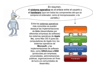 En resumen,  el  sistema operativo  es el enlace entre el usuario y el  hardware  ( que son todos los componentes del que se compone el ordenador, como el microprocesador, o la pantalla .) Entre los  sistemas operativos  más conocidos se pueden destacar las implementaciones de  Unix  (desarrolladas por diferentes empresas de software) los sistemas operativos de  Apple Inc , como Mac OS X (para las computadoras de Apple Inc), los sistemas operativos de  Microsoft , y las implementaciones de software libre, como  GNU/Linux o BSD  (producidas por empresas, universidades, administraciones públicas, organizaciones sin fines de lucro y/o comunidades de desarrollo). 