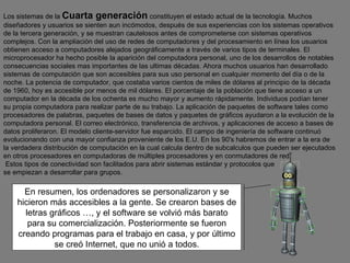 En resumen, los ordenadores se personalizaron y se hicieron más accesibles a la gente. Se crearon bases de letras gráficos …, y el software se volvió más barato para su comercialización. Posteriormente se fueron creando programas para el trabajo en casa, y por último se creó Internet, que no unió a todos. Los sistemas de la  Cuarta generación  constituyen el estado actual de la tecnología. Muchos diseñadores y usuarios se sienten aun incómodos, después de sus experiencias con los sistemas operativos de la tercera generación, y se muestran cautelosos antes de comprometerse con sistemas operativos complejos. Con la ampliación del uso de redes de computadores y del procesamiento en línea los usuarios obtienen acceso a computadores alejados geográficamente a través de varios tipos de terminales. El microprocesador ha hecho posible la aparición del computadora personal, uno de los desarrollos de notables consecuencias sociales mas importantes de las ultimas décadas. Ahora muchos usuarios han desarrollado sistemas de computación que son accesibles para sus uso personal en cualquier momento del día o de la noche. La potencia de computador, que costaba varios cientos de miles de dólares al principio de la década de 1960, hoy es accesible por menos de mil dólares. El porcentaje de la población que tiene acceso a un computador en la década de los ochenta es mucho mayor y aumento rápidamente. Individuos podían tener su propia computadora para realizar parte de su trabajo. La aplicación de paquetes de software tales como procesadores de palabras, paquetes de bases de datos y paquetes de gráficos ayudaron a la evolución de la computadora personal. El correo electrónico, transferencia de archivos, y aplicaciones de acceso a bases de datos proliferaron. El modelo cliente-servidor fue esparcido. El campo de ingeniería de software continuó evolucionando con una mayor confianza proveniente de los E.U. En los 90's habremos de entrar a la era de la verdadera distribución de computación en la cual calcula dentro de subcalculos que pueden ser ejecutados en otros procesadores en computadoras de múltiples procesadores y en conmutadores de red. Estos tipos de conectividad son facilitados para abrir sistemas estándar y protocolos que  se empiezan a desarrollar para grupos.   