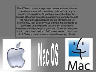 Mac OS es considerado por muchos expertos el sistema operativo más sencillo de utilizar, más innovador y de estética más cuidada. Al igual que un coche deportivo, conjuga elegancia con altas prestaciones, permitiendo a la vez rodar por casi cualquier tipo de carretera. Es un sistema muy fácil de usar y que siempre ha alardeado de que hasta un niño puede utilizarlo sin dificultades. Empiezan a comercializar a partir de 150 euros. Aunque el precio pueda bajar de los 1.000 euros, suelen costar más de 2.000 euros en los casos de estética más cuidada  Mac OS 