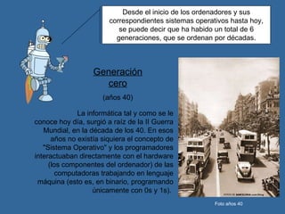 Desde el inicio de los ordenadores y sus correspondientes sistemas operativos hasta hoy, se puede decir que ha habido un total de 6 generaciones, que se ordenan por décadas. La informática tal y como se le conoce hoy día, surgió a raíz de la II Guerra Mundial, en la década de los 40. En esos años no existía siquiera el concepto de "Sistema Operativo" y los programadores interactuaban directamente con el hardware (los componentes del ordenador) de las computadoras trabajando en lenguaje máquina (esto es, en binario, programando únicamente con 0s y 1s).  Generación cero (años 40) Foto años 40 
