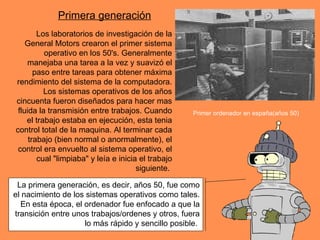 La primera generación, es decir, años 50, fue como el nacimiento de los sistemas operativos como tales. En esta época, el ordenador fue enfocado a que la transición entre unos trabajos/ordenes y otros, fuera lo más rápido y sencillo posible.  Los laboratorios de investigación de la General Motors crearon el primer sistema operativo en los 50's. Generalmente manejaba una tarea a la vez y suavizó el paso entre tareas para obtener máxima rendimiento del sistema de la computadora. Los sistemas operativos de los años cincuenta fueron diseñados para hacer mas fluida la transmisión entre trabajos. Cuando el trabajo estaba en ejecución, esta tenia control total de la maquina. Al terminar cada trabajo (bien normal o anormalmente), el control era envuelto al sistema operativo, el cual "limpiaba" y leía e inicia el trabajo siguiente.   Primera generación Primer ordenador en españa(años 50) 
