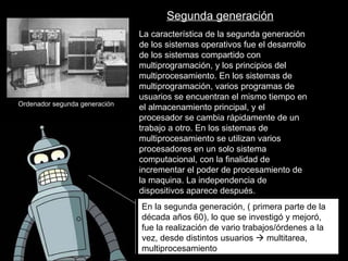 En la segunda generación, ( primera parte de la década años 60), lo que se investigó y mejoró, fue la realización de vario trabajos/órdenes a la vez, desde distintos usuarios    multitarea, multiprocesamiento La característica de la segunda generación de los sistemas operativos fue el desarrollo de los sistemas compartido con multiprogramación, y los principios del multiprocesamiento. En los sistemas de multiprogramación, varios programas de usuarios se encuentran el mismo tiempo en el almacenamiento principal, y el procesador se cambia rápidamente de un trabajo a otro. En los sistemas de multiprocesamiento se utilizan varios procesadores en un solo sistema computacional, con la finalidad de incrementar el poder de procesamiento de la maquina. La independencia de dispositivos aparece después.  Ordenador segunda generación Segunda generación 