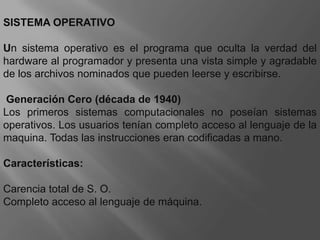 SISTEMA OPERATIVOUn sistema operativo es el programa que oculta la verdad del hardware al programador y presenta una vista simple y agradable de los archivos nominados que pueden leerse y escribirse.  Generación Cero (década de 1940) Los primeros sistemas computacionales no poseían sistemas operativos. Los usuarios tenían completo acceso al lenguaje de la maquina. Todas las instrucciones eran codificadas a mano.Características:Carencia total de S. O. Completo acceso al lenguaje de máquina.