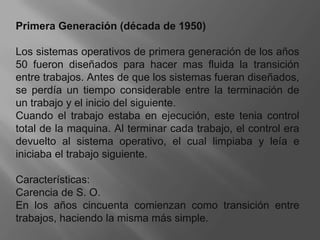 Primera Generación (década de 1950) Los sistemas operativos de primera generación de los años 50 fueron diseñados para hacer mas fluida la transición entre trabajos. Antes de que los sistemas fueran diseñados, se perdía un tiempo considerable entre la terminación de un trabajo y el inicio del siguiente. Cuando el trabajo estaba en ejecución, este tenia control total de la maquina. Al terminar cada trabajo, el control era devuelto al sistema operativo, el cual limpiaba y leía e iniciaba el trabajo siguiente. Características:Carencia de S. O. En los años cincuenta comienzan como transición entre trabajos, haciendo la misma más simple.