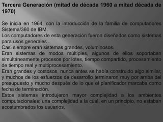 Tercera Generación (mitad de década 1960 a mitad década de 1970)Se inicia en 1964, con la introducción de la familia de computadores Sistema/360 de IBM. Los computadores de esta generación fueron diseñados como sistemas para usos generales .Casi siempre eran sistemas grandes, voluminosos. Eran sistemas de modos múltiples, algunos de ellos soportaban simultáneamente procesos por lotes, tiempo compartido, procesamiento de tiempo real y multiprocesamiento. Eran grandes y costosos, nunca antes se había construido algo similar, y muchos de los esfuerzos de desarrollo terminaron muy por arriba del presupuesto y mucho después de lo que el planificador marcaba como fecha de terminación.Estos sistemas introdujeron mayor complejidad a los ambientes computacionales; una complejidad a la cual, en un principio, no estaban acostumbrados los usuarios.