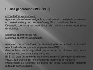 Cuarta generación (1980-1990)computadoras personales:Aparición de software amigable con el usuario, destinado a usuarios no profesionales y con una interface gráfica muy desarrollada. Desarrollo de sistemas operativos de red y sistemas operativos distribuidos. Sistemas operativos de redSistemas operativos distribuidosAparición de emuladores de terminal para el acceso a equipos remotos desde computadoras personales (PC). Gran énfasis en la seguridad, en especial por el desarrollo de los sistemas de comunicaciones de datos. El S. O. crea un ambiente de trabajo según el concepto de máquina virtual, que lo aísla del funcionamiento interno de la máquina. Proliferación de sistemas de bases de datos, accesibles mediante redes de comunicación.