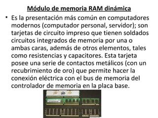 Módulo de memoria RAM dinámica Es la presentación más común en computadores modernos (computador personal, servidor); son tarjetas de circuito impreso que tienen soldados circuitos integrados de memoria por una o ambas caras, además de otros elementos, tales como resistencias y capacitores. Esta tarjeta posee una serie de contactos metálicos (con un recubrimiento de oro) que permite hacer la conexión eléctrica con el bus de memoria del controlador de memoria en la placa base. 