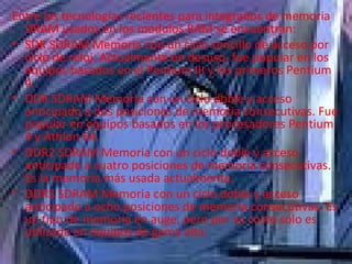 Entre las tecnologías recientes para integrados de memoria DRAM usados en los módulos RAM se encuentran: SDR SDRAM Memoria con un ciclo sencillo de acceso por ciclo de reloj. Actualmente en desuso, fue popular en los equipos basados en el Pentium III y los primeros Pentium 4.  DDR SDRAM Memoria con un ciclo doble y acceso anticipado a dos posiciones de memoria consecutivas. Fue popular en equipos basados en los procesadores Pentium 4 y Athlon 64.  DDR2 SDRAM Memoria con un ciclo doble y acceso anticipado a cuatro posiciones de memoria consecutivas. Es la memoria más usada actualmente.  DDR3 SDRAM Memoria con un ciclo doble y acceso anticipado a ocho posiciones de memoria consecutivas. Es un tipo de memoria en auge, pero por su costo sólo es utilizada en equipos de gama alta.  