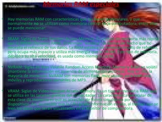 Memorias RAM especiales Hay memorias RAM con características que las hacen particulares, y que normalmente  no  se utilizan como memoria central de la computadora; entre ellas se puede mencionar: SRAM: Siglas de Static Random Access Memory.  Es un tipo de memoria más rápida que la DRAM (Dynamic RAM). El término "estática" se deriva del hecho que no necesita el refresco de sus datos. La RAM estática no necesita circuito de refresco, pero ocupa más espacio y utiliza más energía que la DRAM. Este tipo de memoria, debido a su alta velocidad, es usada como memoria caché.  NVRAM: Siglas de Non-Volatile Random Access Memory.  Memoria RAM no volátil (mantiene la información en ausencia de alimentación eléctrica). Hoy en día, la mayoría de memorias NVRAM son memorias flash, muy usadas para teléfonos móviles y reproductores portátiles de MP3.  VRAM: Siglas de Video Random Access Memory. Es un tipo de memoria RAM que se utiliza en las tarjetas gráficas del computador. La característica particular de esta clase de memoria es que es accesible de forma simultánea por dos dispositivos. Así, es posible que la CPU grabe información en ella, al tiempo que se leen los datos que serán visualizados en el Monitor de computadora.  