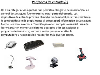 Periféricos de entrada (E) De esta categoría son aquellos que permiten el ingreso de información, en  general desde alguna fuente externa o por parte del usuario. Los dispositivos de entrada proveen el medio fundamental para transferir hacia  la computadora (más propiamente al procesador) información desde alguna  fuente, sea local o remota. También permiten cumplir la esencial tarea de leer y cargar en memoria el sistema operativo y las aplicaciones o programas informáticos, los que a su vez ponen operativa la computadora y hacen posible realizar las más diversas tareas. 