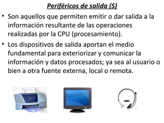 Periféricos de salida (S) Son aquellos que permiten emitir o dar salida a la información resultante de las operaciones realizadas por la CPU (procesamiento). Los dispositivos de salida aportan el medio fundamental para exteriorizar y comunicar la información y datos procesados; ya sea al usuario o bien a otra fuente externa, local o remota. 