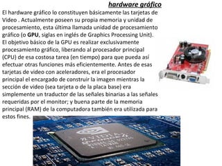 hardware gráfico El hardware gráfico lo constituyen básicamente las tarjetas de  Video . Actualmente poseen su propia memoria y unidad de  procesamiento, esta última llamada unidad de procesamiento  gráfico (o  GPU , siglas en inglés de Graphics Processing Unit).  El objetivo básico de la GPU es realizar exclusivamente  procesamiento gráfico, liberando al procesador principal  (CPU) de esa costosa tarea (en tiempo) para que pueda así  efectuar otras funciones más eficientemente. Antes de esas tarjetas de video con aceleradores, era el procesador principal el encargado de construir la imagen mientras la sección de video (sea tarjeta o de la placa base) era simplemente un traductor de las señales binarias a las señales requeridas por el monitor; y buena parte de la memoria principal (RAM) de la computadora también era utilizada para estos fines. 