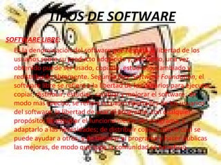 TIPOS DE SOFTWARE SOFTWARE LIBRE : Es la denominación del software que respeta la libertad de los usuarios sobre su producto adquirido y, por tanto, una vez obtenido puede ser usado, copiado, estudiado, cambiado y redistribuido libremente. Según la  Free Software Foundation , el software libre se refiere a la libertad de los usuarios para ejecutar, copiar, distribuir, estudiar, cambiar y mejorar el software; de modo más preciso, se refiere a cuatro libertades de los usuarios del software: la libertad de usar el programa, con cualquier propósito; de estudiar el funcionamiento del programa, y adaptarlo a las necesidades; de distribuir copias, con lo cual se puede ayudar a otros, y de mejorar el programa y hacer públicas las mejoras, de modo que toda la comunidad se beneficio. 