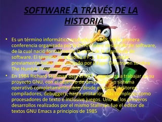 SOFTWARE A TRAVÉS DE LA HISTORIA Es un término informático acuñado en 1968, en la primera conferencia organizada por la OTAN sobre desarrollo de software, de la cual nació formalmente la rama de la ingeniería de software. El término se adjudica a F. L. Bauer, aunque previamente había sido utilizado por Edsger Dijkstra en su obra The Humble Programmer. En 1984 Richard Stallman deja el MIT y comienza a trabajar en su proyecto GNU, con el objetivo de desarrollar un sistema operativo completamente libre, desde el kernel, editores, compiladores, debuggers, hasta utilitarios más complejos como procesadores de texto e inclusive juegos. Uno de los primeros desarrollos realizados por el mismo Stallman fue el editor de textos GNU Emacs a principios de 1985 