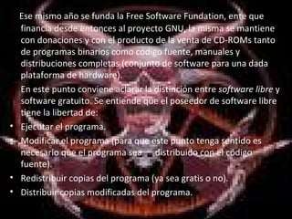     Ese mismo año se funda la Free Software Fundation, ente que financia desde entonces al proyecto GNU, la misma se mantiene con donaciones y con el producto de la venta de CD-ROMs tanto de programas binarios como código fuente, manuales y distribuciones completas (conjunto de software para una dada plataforma de hardware). En este punto conviene aclarar la distinción entre  software libre  y software gratuito. Se entiende que el poseedor de software libre tiene la libertad de: Ejecutar el programa. Modificar el programa (para que este punto tenga sentido es necesario que el programa sea  distribuido con el código fuente). Redistribuir copias del programa (ya sea gratis o no). Distribuir copias modificadas del programa. 