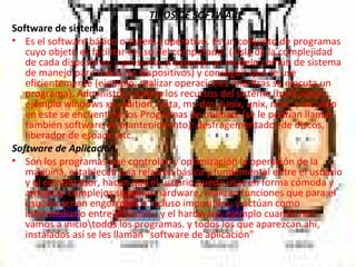 TIPOS DE SOFTWARE Software de sistema Es el software básico o sistema operativo. Es un conjunto de programas cuyo objeto es facilitar el uso del computador (aísla de la complejidad de cada dispositivo, y presenta al exterior un modelo común de sistema de manejo para todos los dispositivos) y conseguir que se use eficientemente (ejemplo: realizar operaciones mientras se ejecuta un programa). Administra y asigna los recursos del sistema (hard-ware), ejemplo windows xp, edition, vista, ms-dos, lunix, unix, mac, e incluido en este se encuentran los Programas de utilidad: (se le podrían llamar también software de mantenimiento): desfragementador de discos, liberador de espacio etc. Software de Aplicación Son los programas que controlan y optimización la operación de la máquina, establecen una relación básica y fundamental entre el usuario y el computador, hacen que el usuario pueda usar en forma cómoda y amigable complejos sistemas hardware ,  realizan funciones que para el usuario serían engorrosas o incluso imposibles, y actúan como intermediario entre el usuario y el hardware, ejemplo cuando nos vamos a inicio\todos los programas. y todos los que aparezcan ahí, instalados así se les llaman "software de aplicación" 