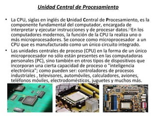 Unidad Central de Procesamiento La CPU, siglas en inglés de  U nidad  C entral de  P rocesamiento, es la componente fundamental del computador, encargada de interpretar y ejecutar instrucciones y de procesar datos. [ ] En los computadores modernos, la función de la CPU la realiza uno o más microprocesadores. Se conoce como microprocesador  a un CPU que es manufacturado como un único circuito integrado. Las unidades centrales de proceso (CPU) en la forma de un único microprocesador no sólo están presentes en las computadoras personales (PC), sino también en otros tipos de dispositivos que incorporan una cierta capacidad de proceso o "inteligencia electrónica"; como pueden ser: controladores de procesos industriales , televisores, automóviles, calculadores, aviones, teléfonos móviles, electrodomésticos, juguetes y muchos más. 