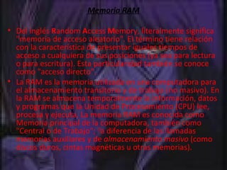 Memoria RAM Del inglés  R andom  A ccess  M emory, literalmente significa "memoria de acceso aleatorio". El término tiene relación con la característica de presentar iguales tiempos de acceso a cualquiera de sus posiciones (ya sea para lectura o para escritura). Esta particularidad también se conoce como "acceso directo". La RAM es la memoria utilizada en una computadora para el almacenamiento transitorio y de trabajo (no masivo). En la RAM se almacena temporalmente la información, datos y programas que la Unidad de Procesamiento (CPU) lee, procesa y ejecuta. La memoria RAM es conocida como Memoria principal de la computadora, también como "Central o de Trabajo";  [] a diferencia de las llamadas memorias auxiliares y de  almacenamiento masivo  (como discos duros, cintas magnéticas u otras memorias). 