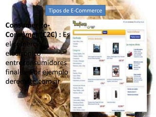 Tipos de E-CommerceConsumer-to-Consumer (C2C) : Es el comercio electrónico entreconsumidores finales. Por ejemplo deremate.com.ar