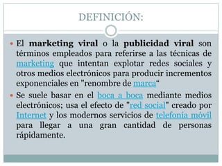 DEFINICIÓN:El marketing viral o la publicidad viral son términos empleados para referirse a las técnicas de marketing que intentan explotar redes sociales y otros medios electrónicos para producir incrementos exponenciales en "renombre de marca“Se suele basar en el boca a boca mediante medios electrónicos; usa el efecto de "red social" creado por Internet y los modernos servicios de telefonía móvil para llegar a una gran cantidad de personas rápidamente.
