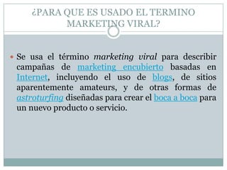 ¿PARA QUE ES USADO EL TERMINO MARKETING VIRAL?Se usa el término marketing viral para describir campañas de marketing encubierto basadas en Internet, incluyendo el uso de blogs, de sitios aparentemente amateurs, y de otras formas de astroturfing diseñadas para crear el boca a boca para un nuevo producto o servicio.
