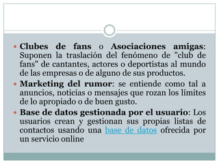 Clubes de fans o Asociaciones amigas: Suponen la traslación del fenómeno de "club de fans" de cantantes, actores o deportistas al mundo de las empresas o de alguno de sus productos.Marketing del rumor: se entiende como tal a anuncios, noticias o mensajes que rozan los límites de lo apropiado o de buen gusto.Base de datos gestionada por el usuario: Los usuarios crean y gestionan sus propias listas de contactos usando una base de datos ofrecida por un servicio online