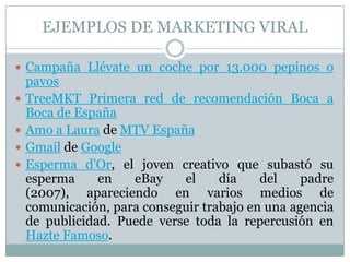 EJEMPLOS DE MARKETING VIRALCampaña Llévate un coche por 13.000 pepinos o pavosTreeMKT Primera red de recomendación Boca a Boca de EspañaAmo a Laura de MTV EspañaGmail de GoogleEsperma d'Or, el joven creativo que subastó su esperma en eBay el día del padre (2007), apareciendo en varios medios de comunicación, para conseguir trabajo en una agencia de publicidad. Puede verse toda la repercusión en Hazte Famoso.