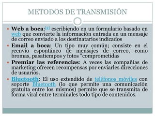 METODOS DE TRANSMISIÓN Web a boca:[2] escribiendo en un formulario basado en web que convierte la información entrada en un mensaje de correo enviado a los destinatarios indicadosEmail a boca: Un tipo muy común; consiste en el reenvío espontáneo de mensajes de correo, como bromas, pasatiempos y fotos "comprometidasPremiar las referencias: A veces las compañías de marketing ofrecen recompensas por enviarles direcciones de usuarios.Bluetooth: El uso extendido de teléfonos móviles con soporte Bluetooth (lo que permite una comunicación gratuita entre los mismos) permite que se transmita de forma viral entre terminales todo tipo de contenidos.