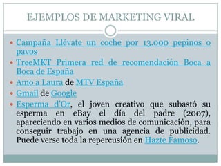 EJEMPLOS DE MARKETING VIRALCampaña Llévate un coche por 13.000 pepinos o pavosTreeMKT Primera red de recomendación Boca a Boca de EspañaAmo a Laura de MTV EspañaGmail de GoogleEsperma d'Or, el joven creativo que subastó su esperma en eBay el día del padre (2007), apareciendo en varios medios de comunicación, para conseguir trabajo en una agencia de publicidad. Puede verse toda la repercusión en Hazte Famoso.