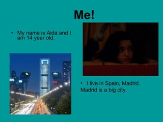 Me! My name is Aida and I am 14 year old. I live in Spain, Madrid.  Madrid is a big city. 