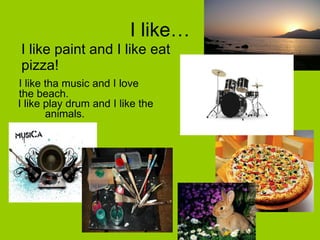 I like… I like paint and I like eat pizza! I like tha music and I love the beach. I like play drum and I like the  animals. 