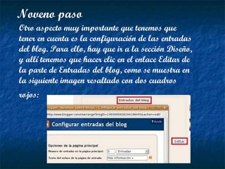 Noveno paso Otro aspecto muy importante que tenemos que tener en cuenta es la configuración de las entradas del blog. Para ello, hay que ir a la sección Diseño, y allí tenemos que hacer clic en el enlace Editar de la parte de Entradas del blog, como se muestra en la siguiente imagen resaltado con dos cuadros rojos:   